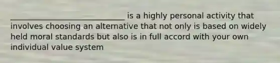 _____________________________ is a highly personal activity that involves choosing an alternative that not only is based on widely held moral standards but also is in full accord with your own individual value system