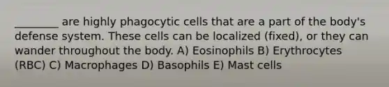 ________ are highly phagocytic cells that are a part of the body's defense system. These cells can be localized (fixed), or they can wander throughout the body. A) Eosinophils B) Erythrocytes (RBC) C) Macrophages D) Basophils E) Mast cells