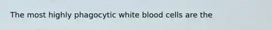 The most highly phagocytic white blood cells are the