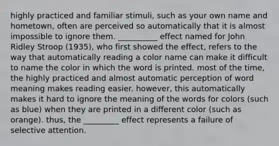 highly practiced and familiar stimuli, such as your own name and hometown, often are perceived so automatically that it is almost impossible to ignore them. __________ effect named for John Ridley Stroop (1935), who first showed the effect, refers to the way that automatically reading a color name can make it difficult to name the color in which the word is printed. most of the time, the highly practiced and almost automatic perception of word meaning makes reading easier. however, this automatically makes it hard to ignore the meaning of the words for colors (such as blue) when they are printed in a different color (such as orange). thus, the _________ effect represents a failure of selective attention.