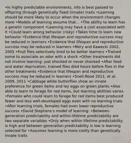 •In highly predictable environments, info is best passed to offspring through genetically fixed (innate) traits •Learning should be more likely to occur when the environment changes more •Models of learning assume that... •The ability to learn has a genetic component •Learning may have a cost associated with it •Could learn wrong behavior (risky) •Takes time to learn new behavior •Evidence that lifespan and reproductive success may be reduced in learners •Evidence that lifespan and reproductive success may be reduced in learners •Mery and Kawecki 2002, 2005 •Fruit flies selectively bred to be better learners •Trained some to associate an odor with a shock •Other treatments did not involve learning: just shocked or never shocked •After food and water deprivation, trained flies died hours before flies in the other treatments •Evidence that lifespan and reproductive success may be reduced in learners •Snell-Rood 2011, et al. 2009, 2011 •Cabbage white butterflies show an innate preference for green items and lay eggs on green plants •Also able to learn to forage for red items, but learning abilities varies •Females who could learn to forage for red items best produced fewer and less well-developed eggs even with no learning trials •After learning trials, females had even lower reproductive success •David Stephens's model of learning: •Between-generation predictability and within-lifetime predictability are two separate variables •Only when within lifetime predictability is high and between generation predictability is low is learning selected for •Assumes learning is more costly than genetically innate traits