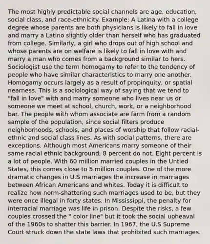 The most highly predictable social channels are age, education, social class, and race-ethnicity. Example: A Latina with a college degree whose parents are both physicians is likely to fall in love and marry a Latino slightly older than herself who has graduated from college. Similarly, a girl who drops out of high school and whose parents are on welfare is likely to fall in love with and marry a man who comes from a background similar to hers. Sociologist use the term homogamy to refer to the tendency of people who have similar characteristics to marry one another. Homogamy occurs largely as a result of propinquity, or spatial nearness. This is a sociological way of saying that we tend to "fall in love" with and marry someone who lives near us or someone we meet at school, church, work, or a neighborhood bar. The people with whom associate are farm from a random sample of the population, since social filters produce neighborhoods, schools, and places of worship that follow racial-ethnic and social class lines. As with social patterns, there are exceptions. Although most Americans marry someone of their same racial ethnic background, 8 percent do not. Eight percent is a lot of people. With 60 million married couples in the Untied States, this comes close to 5 million couples. One of the more dramatic changes in U.S marriages the increase in marriages between African Americans and whites. Today it is difficult to realize how norm-shattering such marriages used to be, but they were once illegal in forty states. In Mississippi, the penalty for interracial marriage was life in prison. Despite the risks, a few couples crossed the " color line" but it took the social upheaval of the 1960s to shatter this barrier. In 1967, the U.S Supreme Court struck down the state laws that prohibited such marriages.