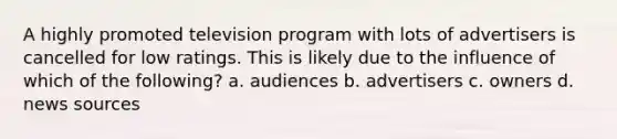 A highly promoted television program with lots of advertisers is cancelled for low ratings. This is likely due to the influence of which of the following? a. audiences b. advertisers c. owners d. news sources