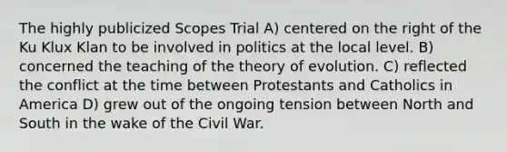 The highly publicized Scopes Trial A) centered on the right of the Ku Klux Klan to be involved in politics at the local level. B) concerned the teaching of the theory of evolution. C) reflected the conflict at the time between Protestants and Catholics in America D) grew out of the ongoing tension between North and South in the wake of the Civil War.