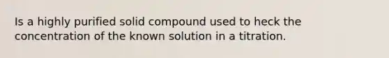 Is a highly purified solid compound used to heck the concentration of the known solution in a titration.