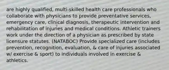 are highly qualified, multi-skilled health care professionals who collaborate with physicians to provide preventative services, emergency care, clinical diagnosis, therapeutic intervention and rehabilitation of injuries and medical conditions. Athletic trainers work under the direction of a physician as prescribed by state licensure statutes. (NATABOC) Provide specialized care (includes prevention, recognition, evaluation, & care of injuries associated w/ exercise & sport) to individuals involved in exercise & athletics.