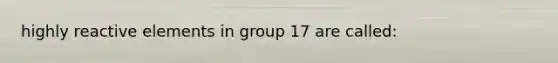 highly reactive elements in group 17 are called:
