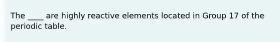 The ____ are highly reactive elements located in Group 17 of the periodic table.