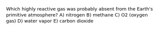 Which highly reactive gas was probably absent from the Earth's primitive atmosphere? A) nitrogen B) methane C) O2 (oxygen gas) D) water vapor E) carbon dioxide