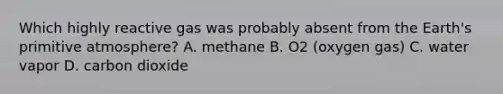 Which highly reactive gas was probably absent from the Earth's primitive atmosphere? A. methane B. O2 (oxygen gas) C. water vapor D. carbon dioxide