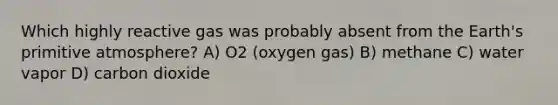 Which highly reactive gas was probably absent from the Earth's primitive atmosphere? A) O2 (oxygen gas) B) methane C) water vapor D) carbon dioxide