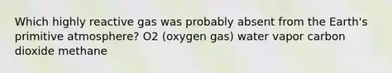 Which highly reactive gas was probably absent from the Earth's primitive atmosphere? O2 (oxygen gas) water vapor carbon dioxide methane