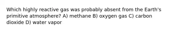 Which highly reactive gas was probably absent from the Earth's primitive atmosphere? A) methane B) oxygen gas C) carbon dioxide D) water vapor