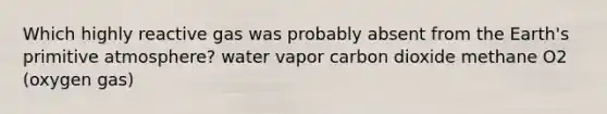 Which highly reactive gas was probably absent from the Earth's primitive atmosphere? water vapor carbon dioxide methane O2 (oxygen gas)