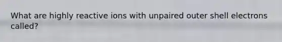 What are highly reactive ions with unpaired outer shell electrons called?