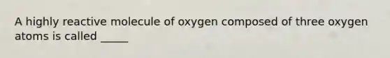 A highly reactive molecule of oxygen composed of three oxygen atoms is called _____