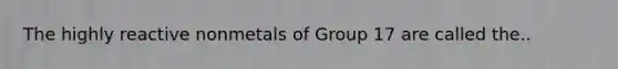 The highly reactive nonmetals of Group 17 are called the..