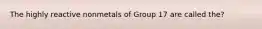 The highly reactive nonmetals of Group 17 are called the?