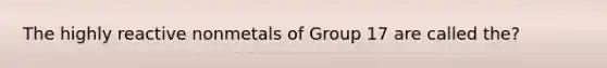 The highly reactive nonmetals of Group 17 are called the?