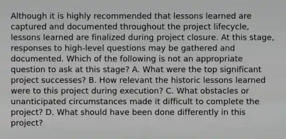 Although it is highly recommended that lessons learned are captured and documented throughout the project lifecycle, lessons learned are finalized during project closure. At this stage, responses to high-level questions may be gathered and documented. Which of the following is not an appropriate question to ask at this stage? A. What were the top significant project successes? B. How relevant the historic lessons learned were to this project during execution? C. What obstacles or unanticipated circumstances made it difficult to complete the project? D. What should have been done differently in this project?