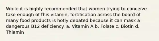 While it is highly recommended that women trying to conceive take enough of this vitamin, fortification across the board of many food products is hotly debated because it can mask a dangerous B12 deficiency. a. Vitamin A b. Folate c. Biotin d. Thiamin