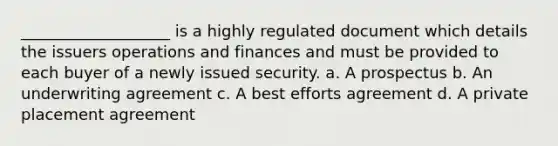 ___________________ is a highly regulated document which details the issuers operations and finances and must be provided to each buyer of a newly issued security. a. A prospectus b. An underwriting agreement c. A best efforts agreement d. A private placement agreement