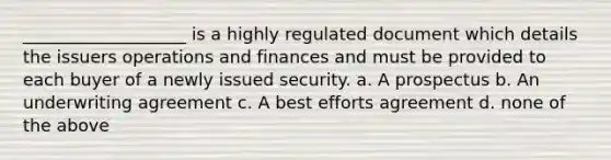 ___________________ is a highly regulated document which details the issuers operations and finances and must be provided to each buyer of a newly issued security. a. A prospectus b. An underwriting agreement c. A best efforts agreement d. none of the above