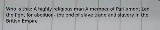 Who is this: A highly religious man A member of Parliament Led the fight for abolition- the end of slave trade and slavery in the British Empire