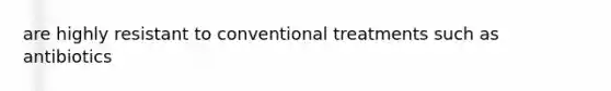 are highly resistant to conventional treatments such as antibiotics
