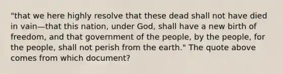 "that we here highly resolve that these dead shall not have died in vain—that this nation, under God, shall have a new birth of freedom, and that government of the people, by the people, for the people, shall not perish from the earth." The quote above comes from which document?