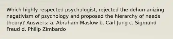 Which highly respected psychologist, rejected the dehumanizing negativism of psychology and proposed the hierarchy of needs theory? Answers: a. Abraham Maslow b. Carl Jung c. Sigmund Freud d. Philip Zimbardo