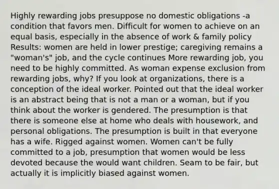 Highly rewarding jobs presuppose no domestic obligations -a condition that favors men. Difficult for women to achieve on an equal basis, especially in the absence of work & family policy Results: women are held in lower prestige; caregiving remains a "woman's" job, and the cycle continues More rewarding job, you need to be highly committed. As woman expense exclusion from rewarding jobs, why? If you look at organizations, there is a conception of the ideal worker. Pointed out that the ideal worker is an abstract being that is not a man or a woman, but if you think about the worker is gendered. The presumption is that there is someone else at home who deals with housework, and personal obligations. The presumption is built in that everyone has a wife. Rigged against women. Women can't be fully committed to a job, presumption that women would be less devoted because the would want children. Seam to be fair, but actually it is implicitly biased against women.