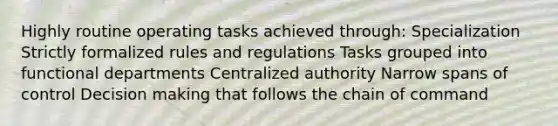 Highly routine operating tasks achieved through: Specialization Strictly formalized rules and regulations Tasks grouped into functional departments Centralized authority Narrow spans of control Decision making that follows the chain of command