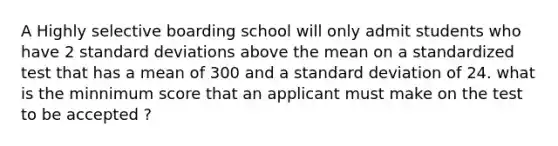 A Highly selective boarding school will only admit students who have 2 standard deviations above the mean on a standardized test that has a mean of 300 and a standard deviation of 24. what is the minnimum score that an applicant must make on the test to be accepted ?