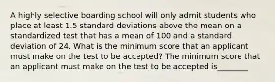 A highly selective boarding school will only admit students who place at least 1.5 <a href='https://www.questionai.com/knowledge/kqGUr1Cldy-standard-deviation' class='anchor-knowledge'>standard deviation</a>s above the mean on a standardized test that has a mean of 100 and a standard deviation of 24. What is the minimum score that an applicant must make on the test to be​ accepted? The minimum score that an applicant must make on the test to be accepted is________