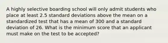 A highly selective boarding school will only admit students who place at least 2.5 standard deviations above the mean on a standardized test that has a mean of 300 and a standard deviation of 26. What is the minimum score that an applicant must make on the test to be​ accepted?