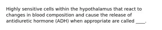 Highly sensitive cells within the hypothalamus that react to changes in blood composition and cause the release of antidiuretic hormone (ADH) when appropriate are called ____.