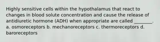 Highly sensitive cells within the hypothalamus that react to changes in blood solute concentration and cause the release of antidiuretic hormone (ADH) when appropriate are called ________. a. osmoreceptors b. mechanoreceptors c. thermoreceptors d. baroreceptors