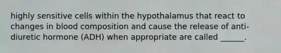 highly sensitive cells within the hypothalamus that react to changes in blood composition and cause the release of anti-diuretic hormone (ADH) when appropriate are called ______.