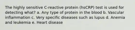 The highly sensitive C-reactive protein (hsCRP) test is used for detecting what? a. Any type of protein in the blood b. Vascular inflammation c. Very specific diseases such as lupus d. Anemia and leukemia e. Heart disease