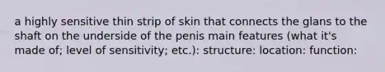 a highly sensitive thin strip of skin that connects the glans to the shaft on the underside of the penis main features (what it's made of; level of sensitivity; etc.): structure: location: function: