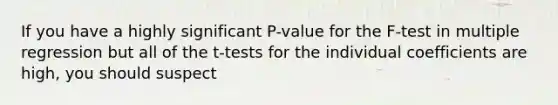 If you have a highly significant P-value for the F-test in multiple regression but all of the t-tests for the individual coefficients are high, you should suspect