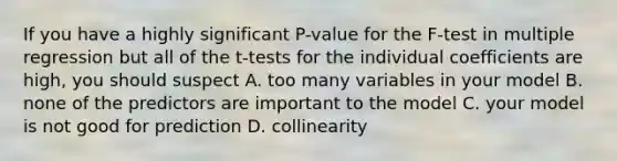 If you have a highly significant P-value for the F-test in multiple regression but all of the t-tests for the individual coefficients are high, you should suspect A. too many variables in your model B. none of the predictors are important to the model C. your model is not good for prediction D. collinearity