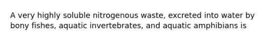 A very highly soluble nitrogenous waste, excreted into water by bony fishes, aquatic invertebrates, and aquatic amphibians is