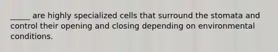 _____ are highly specialized cells that surround the stomata and control their opening and closing depending on environmental conditions.