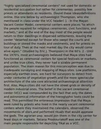 "highly specialized ceremonial centers" not used for domestic or residential occupation but rather for ceremonies. possibly few priests or attendants as residents. (found these ideas/definitions online, this one below by archaeologist Thompson, who she mentioned in class under the VCC header) 1 - In the Mayan Vacant Center Model, ceremonial centers were places "to which the people repaired for religious ceremonies, civic functions, and markets," and at the end of the day most of the people would return to their dwellings in dispersed settlements, leaving the center "deserted except for those who swept the courts and buildings or stored the masks and vestments, and for priests on tour of duty. Then at the next market day the city would come alive again." (Studied by Eric J. Thompson) in the 60's. 2 - Until the 1970's, most archaeologists believed that Maya sites had functioned as ceremonial centers for special festivals or markets, and unlike true cities, they never had a sizable permanent population. The main reason for this misconception was due to inadequate surveying and mapping of Maya sites. Low platforms, especially earthen ones, are hard for surveyors to detect from under centuries of vegetative growth,and the more spectacular architecture of the site core attracted archaeological attention first. Also, Maya cities did not have the street grids or density of modern industrial ones. The belief in the vacant ceremonial center (VCC) was compounded by the fact that only the dates and astronomical information of the hieroglyphic texts could be read. This permitted the erroneous impression that the Maya were ruled by priests who lived in the nearly vacant ceremonial centers where they maintained the calendars, observed the movements of stars,and performed rituals that would appease the gods. The agrarian pop. would join them in the city center for feast days or markets. Tatiana Proskouriakoff was one of the main people responsible for depicting Tikal as a VCC.