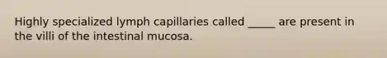 Highly specialized lymph capillaries called _____ are present in the villi of the intestinal mucosa.