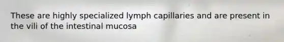 These are highly specialized lymph capillaries and are present in the vili of the intestinal mucosa