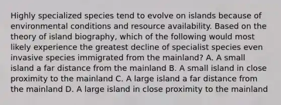 Highly specialized species tend to evolve on islands because of environmental conditions and resource availability. Based on the theory of island biography, which of the following would most likely experience the greatest decline of specialist species even invasive species immigrated from the mainland? A. A small island a far distance from the mainland B. A small island in close proximity to the mainland C. A large island a far distance from the mainland D. A large island in close proximity to the mainland