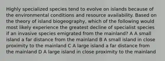 Highly specialized species tend to evolve on islands because of the environmental conditions and resource availability. Based on the theory of island biogeography, which of the following would most likely experience the greatest decline of specialist species if an invasive species emigrated from the mainland? A A small island a far distance from the mainland B A small island in close proximity to the mainland C A large island a far distance from the mainland D A large island in close proximity to the mainland